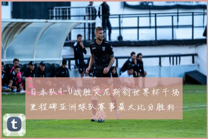 日本队4-0战胜突尼斯创世界杯千场里程碑亚洲球队赛事最大比分胜利