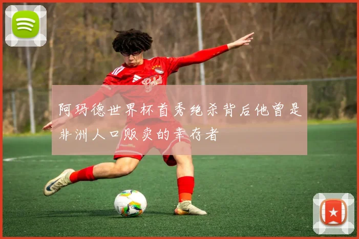 阿玛德世界杯首秀绝杀背后他曾是非洲人口贩卖的幸存者
