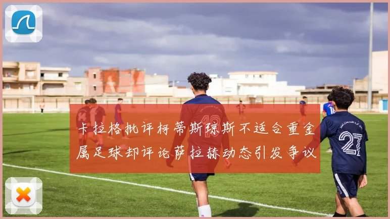 卡拉格批评柯蒂斯琼斯不适合重金属足球却评论萨拉赫动态引发争议