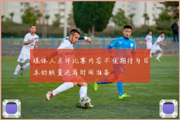 媒体人点评比赛内容不佳期待与日本的较量还有时间准备