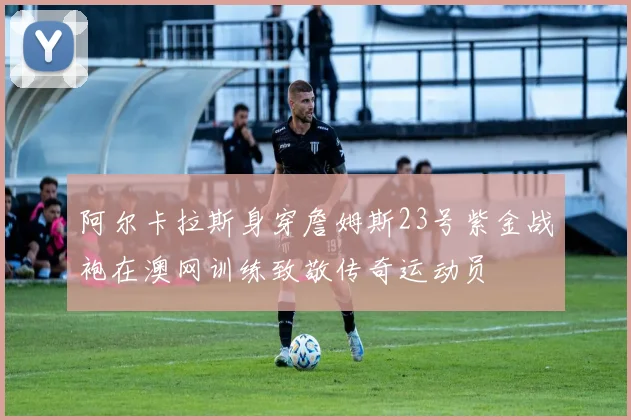阿尔卡拉斯身穿詹姆斯23号紫金战袍在澳网训练致敬传奇运动员