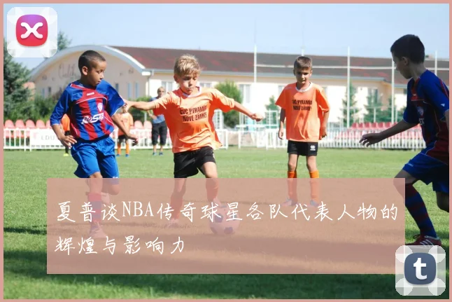 夏普谈NBA传奇球星各队代表人物的辉煌与影响力