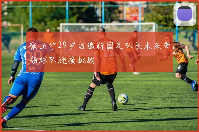 张玉宁29岁当选新国足队长未来带领球队迎接挑战