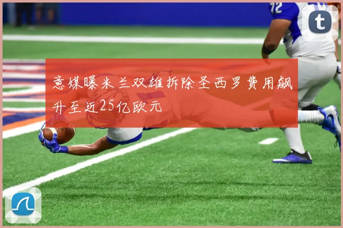 意媒曝米兰双雄拆除圣西罗费用飙升至近25亿欧元
