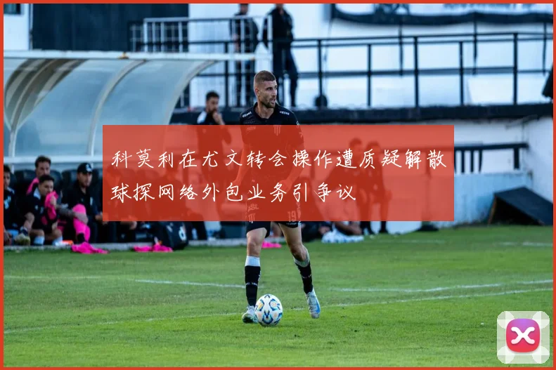科莫利在尤文转会操作遭质疑解散球探网络外包业务引争议