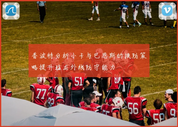 香波特分析小卡与巴恩斯的换防策略提升猛龙外线防守能力