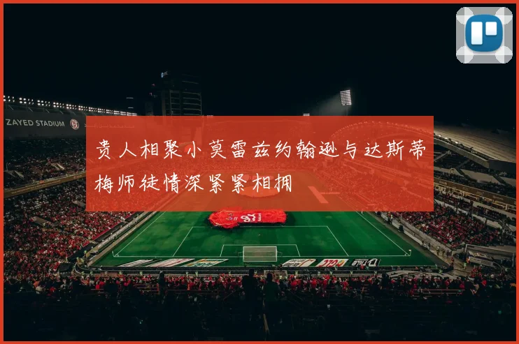 贵人相聚小莫雷兹约翰逊与达斯蒂梅师徒情深紧紧相拥