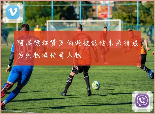 阿诺德称赞罗伯逊被低估未来将成为利物浦传奇人物