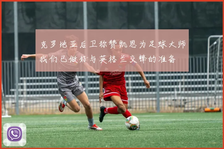 克罗地亚后卫称赞凯恩为足球大师我们已做好与英格兰交锋的准备
