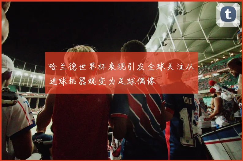 哈兰德世界杯表现引发全球关注从进球机器蜕变为足球偶像