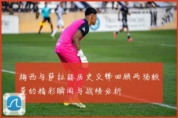 梅西与萨拉赫历史交锋回顾两场较量的精彩瞬间与战绩分析