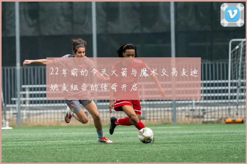 22年前的今天火箭与魔术交易麦迪姚麦组合的传奇开启