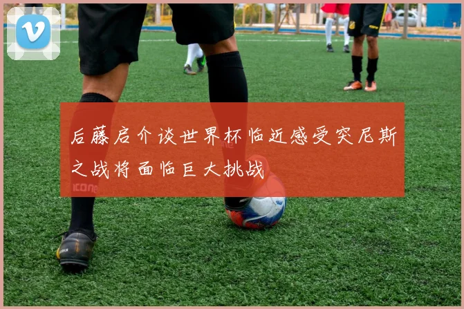 后藤启介谈世界杯临近感受突尼斯之战将面临巨大挑战