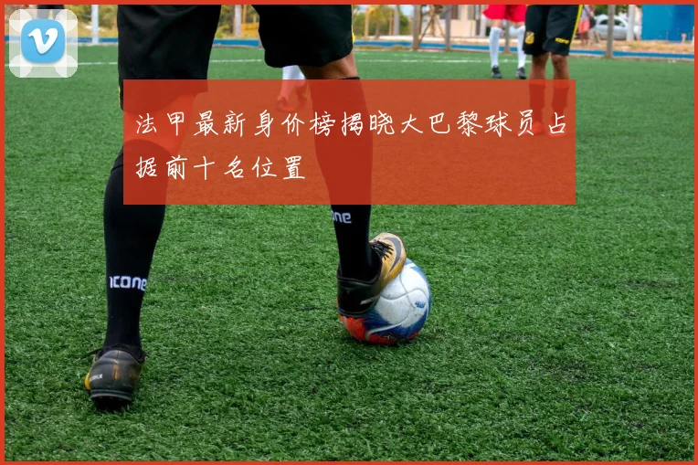 法甲最新身价榜揭晓大巴黎球员占据前十名位置