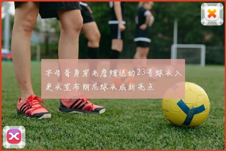 字母哥身穿老詹赠送的23号球衣入更衣室布朗尼球衣成新亮点