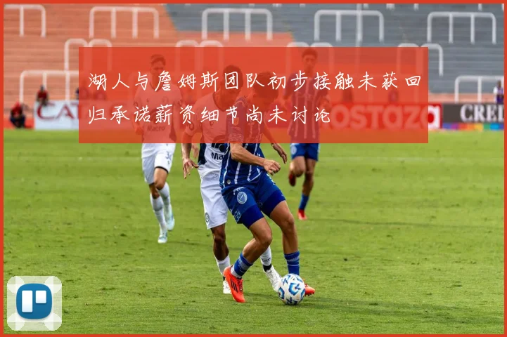 湖人与詹姆斯团队初步接触未获回归承诺薪资细节尚未讨论