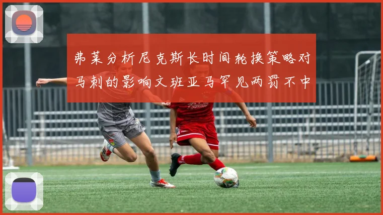 弗莱分析尼克斯长时间轮换策略对马刺的影响文班亚马罕见两罚不中引发关注