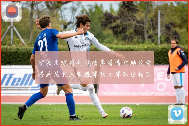 宁波足球再创佳绩奥塔博尔助攻奇塔迪尼打入制胜球助力球队逆转亚泰