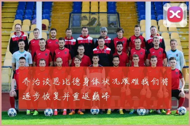 乔治谈恩比德身体状况艰难我们将逐步恢复并重返巅峰