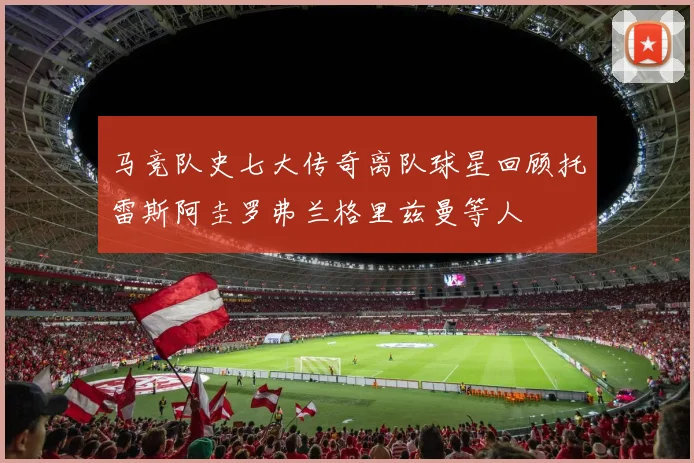 马竞队史七大传奇离队球星回顾托雷斯阿圭罗弗兰格里兹曼等人
